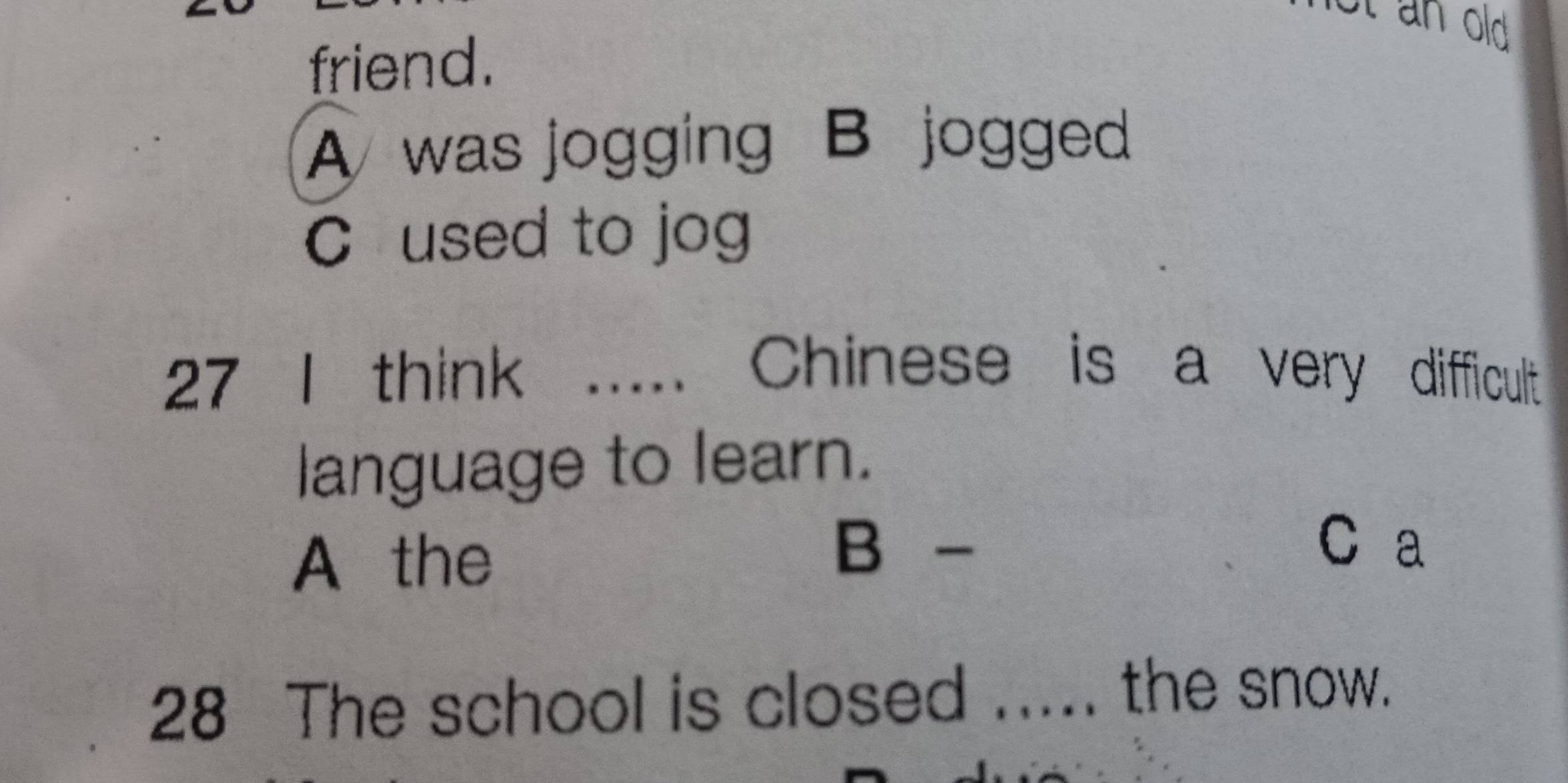 St an old 
friend.
A was jogging B jogged
C used to jog
27 I think ..... Chinese is a very difficult 
language to learn.
A the
B - C a
28 The school is closed ..... the snow.