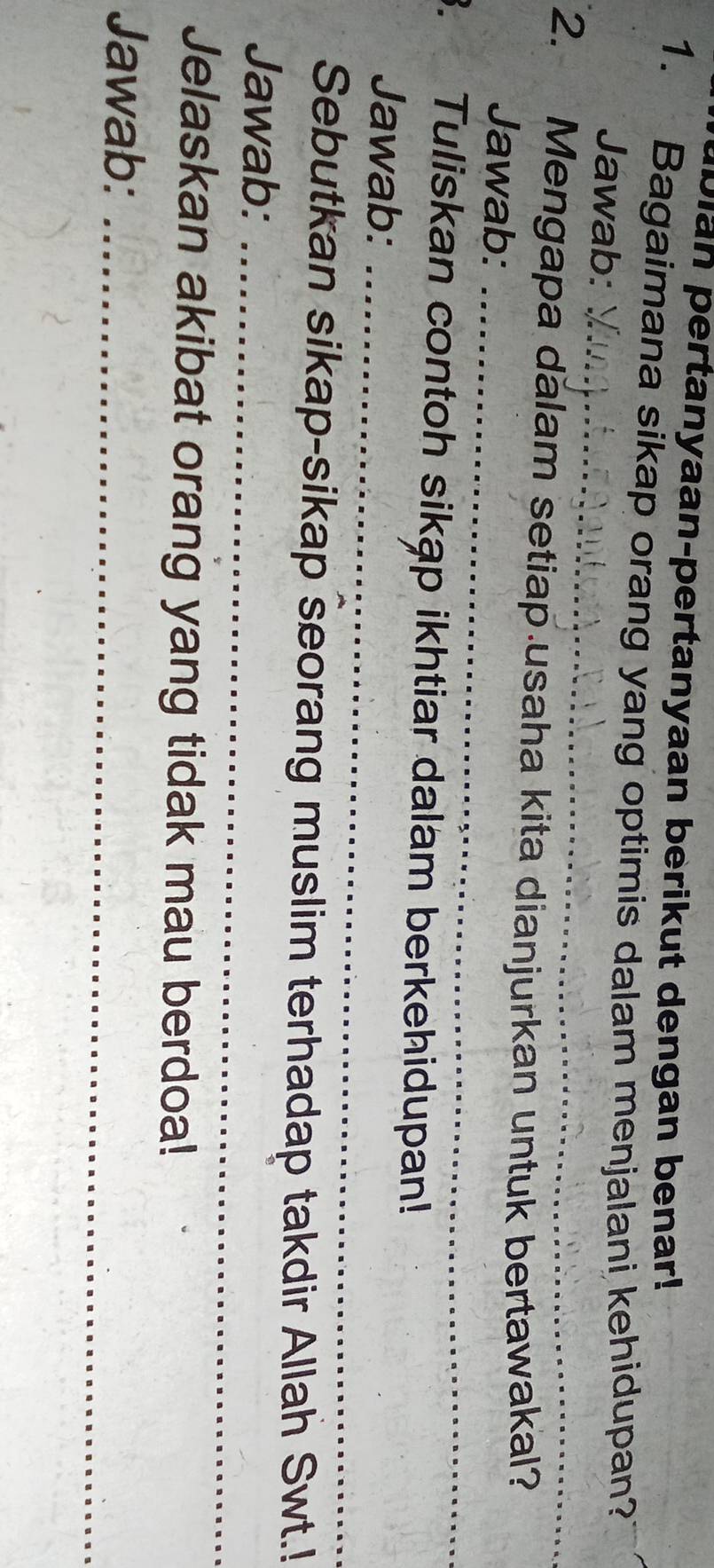 Dian pertanyaan-pertanyaan berikut dengan benar! 
1. Bagaimana sikap orang yang optimis dalam menjalani kehidupan? 
_ 
Jawab: 
2. Mengapa dalam setiap.usaha kita dianjurkan untuk bertawakal? 
Jawab: 
_ 
3. Tuliskan contoh sikập ikhtiar dalam berkehidupan! 
Jawab:_ 
Sebutkan sikap-sikap seorang muslim terhadap takdir Allah Swt.! 
Jawab:_ 
Jelaskan akibat orang yang tidak mau berdoa! 
Jawab:_