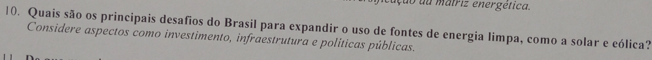 ação da matriz energética. 
10. Quais são os principais desafios do Brasil para expandir o uso de fontes de energia limpa, como a solar e eólica? 
Considere aspectos como investimento, infraestrutura e políticas públicas.