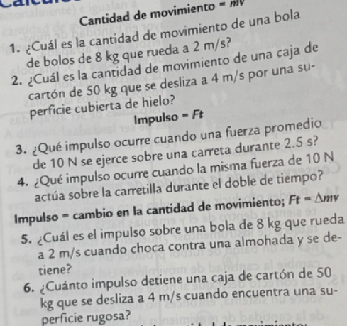 Cantidad de movimiento =mv
1. ¿Cuál es la cantidad de movimiento de una bola 
de bolos de 8 kg que rueda a 2 m/s? 
2. ¿Cuál es la cantidad de movimiento de una caja de 
cartón de 50 kg que se desliza a 4 m/s por una su- 
perficie cubierta de hielo? 
Impulso =Ft
3. ¿Qué impulso ocurre cuando una fuerza promedio 
de 10 N se ejerce sobre una carreta durante 2.5 s? 
4. ¿Qué impulso ocurre cuando la misma fuerza de 10 N
actúa sobre la carretilla durante el doble de tiempo? 
Impulso = cambio en la cantidad de movimiento; Ft=△ mv
5. ¿Cuál es el impulso sobre una bola de 8 kg que rueda 
a 2 m/s cuando choca contra una almohada y se de- 
tiene? 
6. ¿Cuánto impulso detiene una caja de cartón de 50
kg que se desliza a 4 m/s cuando encuentra una su- 
perficie rugosa?