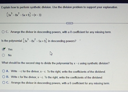 Explain how to perform synthetic division. Use the division problem to support your explanation.
(3x^3-8x^2-5x+9)/ (x-3)
C. Arrange the divisor in descending powers, with a 0 coefficient for any missing term.
Is the polynomial (3x^3-8x^2-5x+9) in descending powers?
Yes
No
What should be the second step to divide the polynomial by x - c using synthetic division?
A. Write -c for the divisor x-c To the right, write the coefficients of the dividend.
B. Write c for the divisor, x-c To the right, write the coefficients of the dividend
C. Arrange the divisor in descending powers, with a 0 coefficient for any missing term.