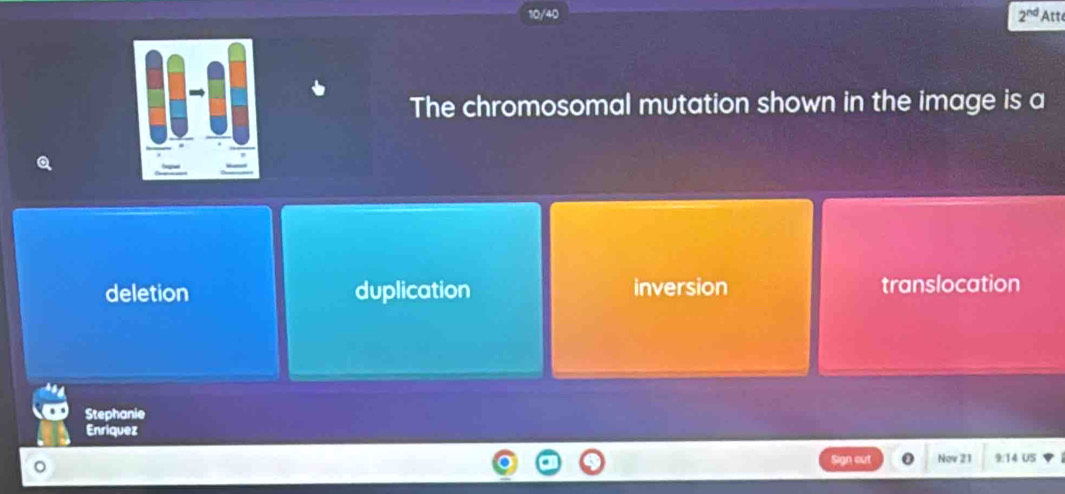 10/40 2^(nd) Att
The chromosomal mutation shown in the image is a
deletion duplication inversion translocation
Stephanie
Enriquez
Sign out Nov 21 9:14 US