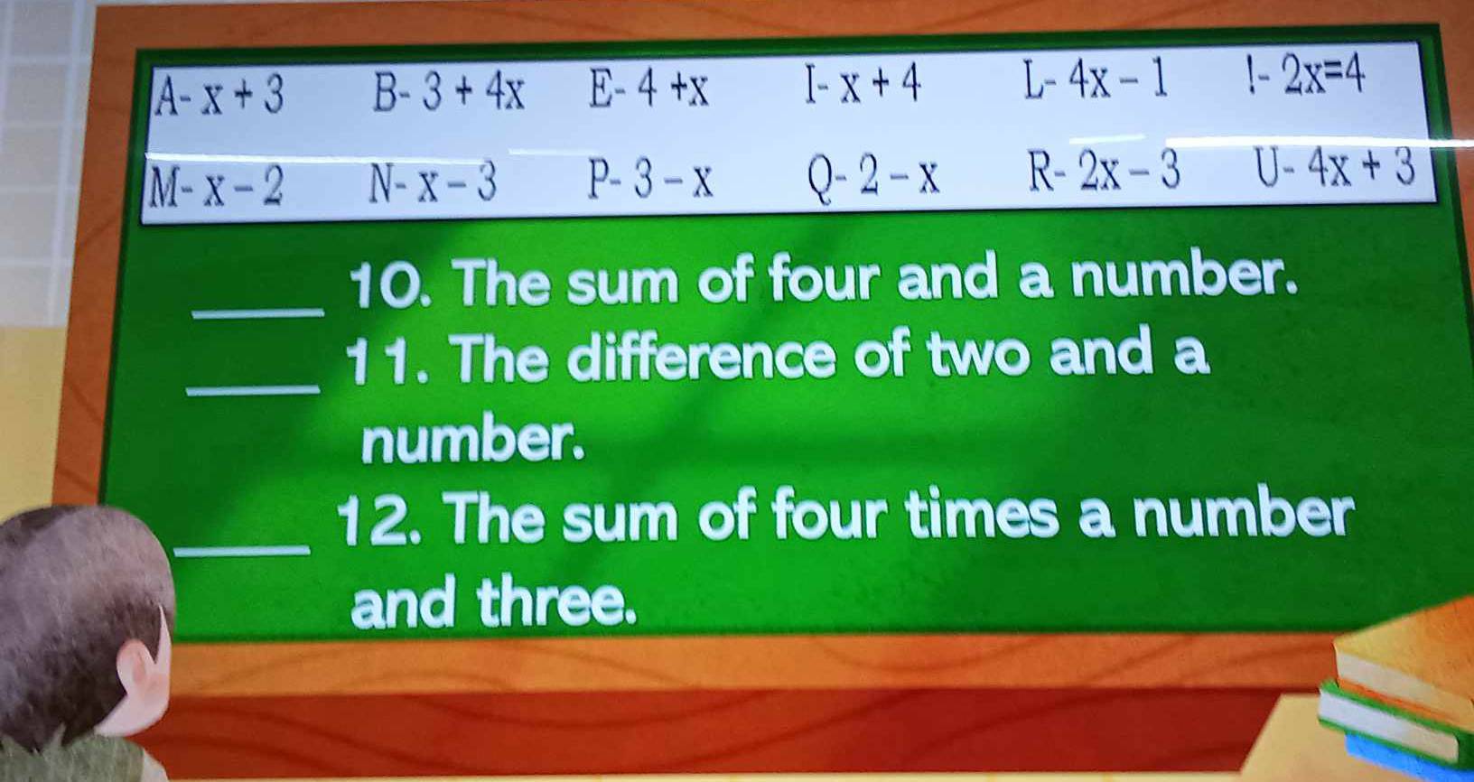 A-x+3 B-3+4x E-4+x I-x+4 L-4x-1 1-2x=4
M-x-2 N-x-3 P-3-x Q-2-x R- 2x-3 U-4x+3
_
10. The sum of four and a number.
_
11. The difference of two and a
number.
_
12. The sum of four times a number
and three.