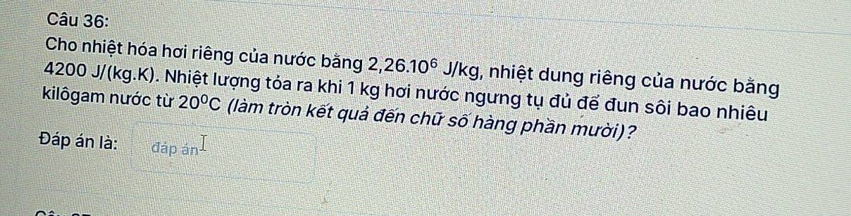 Cho nhiệt hóa hơi riêng của nước bằng 2, 26.10^6J/kg , nhiệt dung riêng của nước bằng
4200 J/(kg.K). Nhiệt lượng tóa ra khi 1 kg hơi nước ngưng tụ đủ để đun sôi bao nhiêu 
kilôgam nước từ 20°C (làm tròn kết quả đến chữ số hàng phần mười)? 
Đáp án là: đáp án