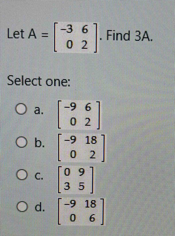 LetA=beginbmatrix -3&6 0&2endbmatrix. Find 3A.
Select one:
a. beginbmatrix -9&6 0&2endbmatrix
b. beginbmatrix -9&18 0&2endbmatrix
C. beginbmatrix 0&9 3&5endbmatrix
d. beginbmatrix -9&18 0&6endbmatrix