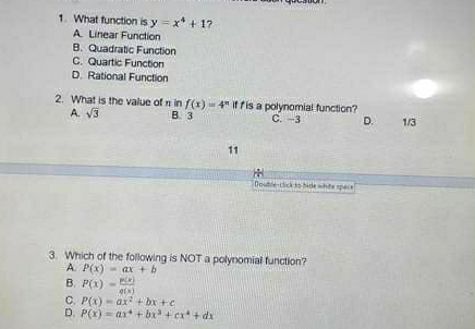 What function is y=x^4+1 7
A. Linear Function
B. Quadratic Function
C. Quartic Function
D. Rational Function
2. What is the value of π in f(x)=4^n If f is a polynomial function?
A. sqrt(3) B. 3 C. −3 D. 1/3
11
Doutre-click to bide white spece
3. Which of the following is NOT a polynomial function?
A. P(x)=ax+b
B. P(x)= p(x)/q(x) 
C. P(x)=ax^2+bx+c
D. P(x)=ax^4+bx^3+cx^4+dx