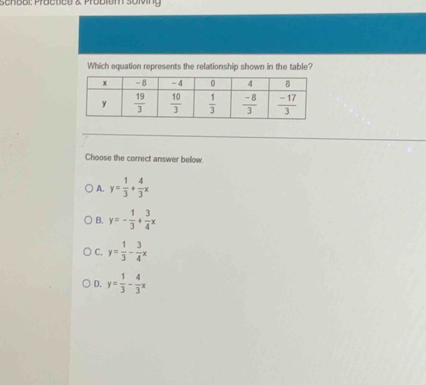 School: Practice & Problem solving
Which equation represents the relationship shown in the table?
Choose the correct answer below.
A. y= 1/3 + 4/3 x
B. y=- 1/3 + 3/4 x
C. y= 1/3 - 3/4 x
D. y= 1/3 - 4/3 x