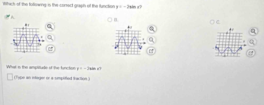 Which of the following is the correct graph of the function y=-2sin x ?
A.
B.
C.
What is the amplitude of the function y=-2sin x ?
(Type an integer or a simplified fraction.)