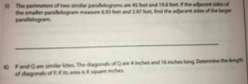 The perimeters of two similar parallelograms are 45 feet and 19.8 feet. If the adjacent sides of 
the smaller parallelogram measure 6.93 feet and 2.97 feet, find the adjacent sides of the larger 
parallelogram. 
_ 
6) P and Q are similar kites. The diagonals of Q are 4 inches and 16 inches long, Determine the length 
of diagonals of P, If its area is 8 square inches.