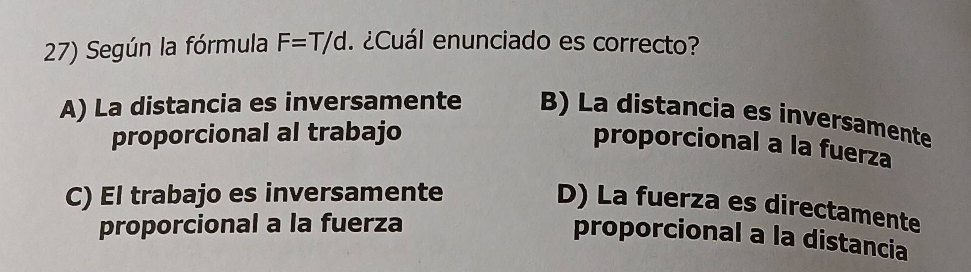 Según la fórmula F=T/d. ¿Cuál enunciado es correcto?
A) La distancia es inversamente
B) La distancia es inversamente
proporcional al trabajo
proporcional a la fuerza
C) El trabajo es inversamente
D) La fuerza es directamente
proporcional a la fuerza
proporcional a la distancia