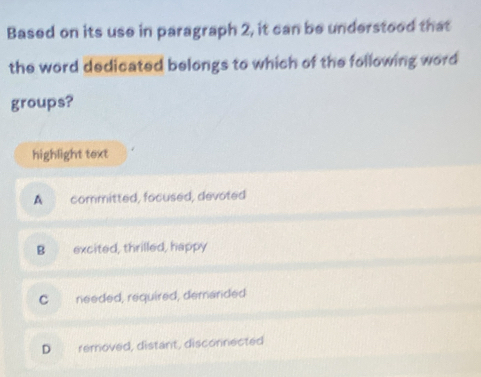 Based on its use in paragraph 2, it can be understood that
the word dedicated belongs to which of the following word
groups?
highlight text
A committed, focused, devoted
B excited, thrilled, happy
C needed, required, demanded
D removed, distant, disconnected