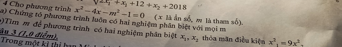 sqrt(2x_1)+x_1+12+x_2+2018
4 Cho phương trình x^2-4x-m^2-1=0 (x là ần số, m là tham shat o). 
a) Chứng tỏ phương trình luôn có hai nghiệm phân biệt với mọi m 
()Tìm m để phương trình có hai nghiệm phân biệt x_1, x_2 thỏa mãn điều kiện x^2_1=9x^2_2
âu 3 (1,0 điểm). 
Trong một kì thị han