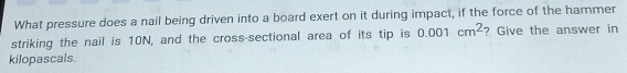 What pressure does a nail being driven into a board exert on it during impact, if the force of the hammer 
striking the nail is 10N, and the cross-sectional area of its tip is 0.001cm^2 ? Give the answer in 
kilopascals.