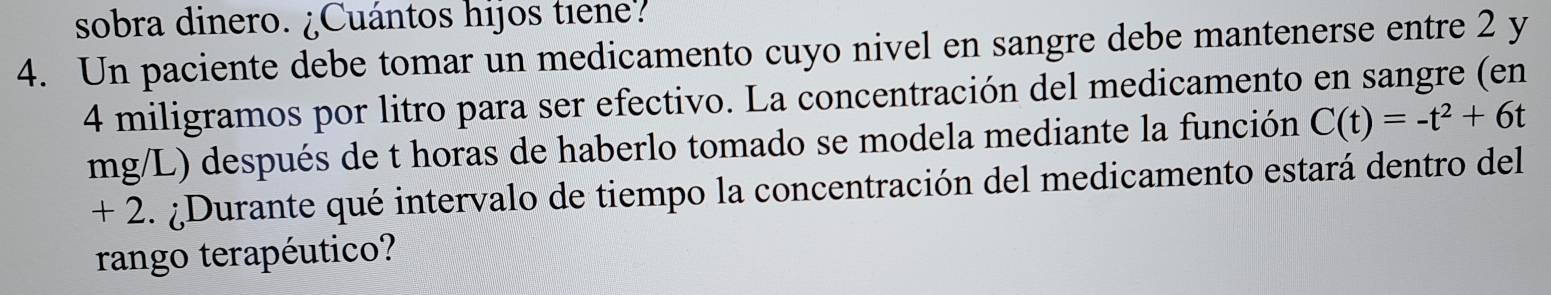 sobra dinero. ¿Cuántos hijos tiene? 
4. Un paciente debe tomar un medicamento cuyo nivel en sangre debe mantenerse entre 2 y
4 miligramos por litro para ser efectivo. La concentración del medicamento en sangre (en
mg/L) después de t horas de haberlo tomado se modela mediante la función C(t)=-t^2+6t
+ 2. ¿Durante qué intervalo de tiempo la concentración del medicamento estará dentro del 
rango terapéutico?