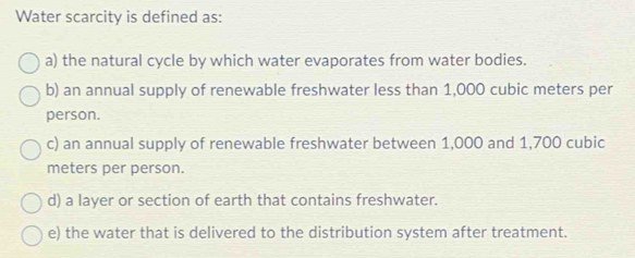 Water scarcity is defined as:
a) the natural cycle by which water evaporates from water bodies.
b) an annual supply of renewable freshwater less than 1,000 cubic meters per
person.
c) an annual supply of renewable freshwater between 1,000 and 1,700 cubic
meters per person.
d) a layer or section of earth that contains freshwater.
e) the water that is delivered to the distribution system after treatment.