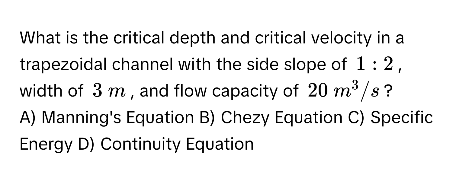 What is the critical depth and critical velocity in a trapezoidal channel with the side slope of $1:2$, width of $3  m$, and flow capacity of $20  m^3/s$? 
A) Manning's Equation B) Chezy Equation C) Specific Energy D) Continuity Equation