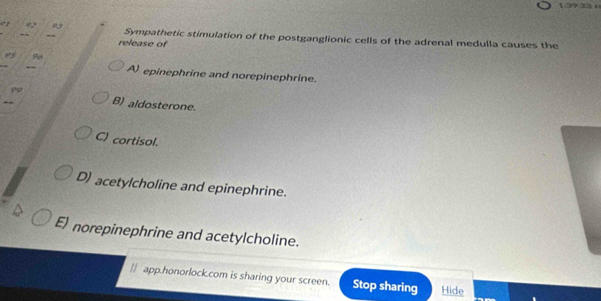 1.39 23 :
ot
Sympathetic stimulation of the postganglionic cells of the adrenal medulla causes the
release of

A) epinephrine and norepinephrine.
B) aldosterone.
C) cortisol.
D) acetylcholine and epinephrine.
E) norepinephrine and acetylcholine.
∥| app.honorlock.com is sharing your screen. Stop sharing Hide