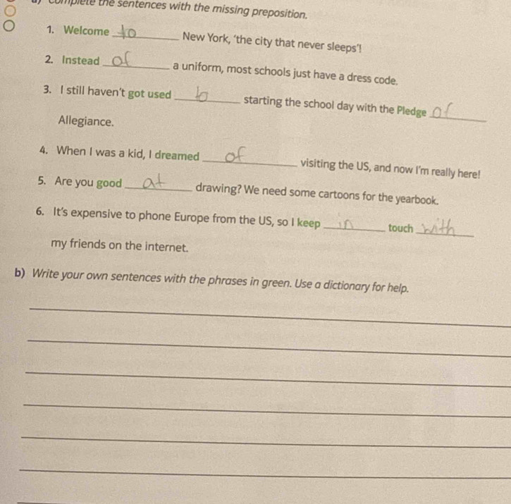 complete the sentences with the missing preposition. 
1. Welcome _New York, ‘the city that never sleeps’! 
2. Instead _a uniform, most schools just have a dress code. 
3. I still haven’t got used _starting the school day with the Pledge 
Allegiance. 
_ 
4. When I was a kid, I dreamed _visiting the US, and now I'm really here! 
5. Are you good _drawing? We need some cartoons for the yearbook. 
_ 
6. It’s expensive to phone Europe from the US, so I keep _touch 
my friends on the internet. 
b) Write your own sentences with the phrases in green. Use a dictionary for help. 
_ 
_ 
_ 
_ 
_ 
_