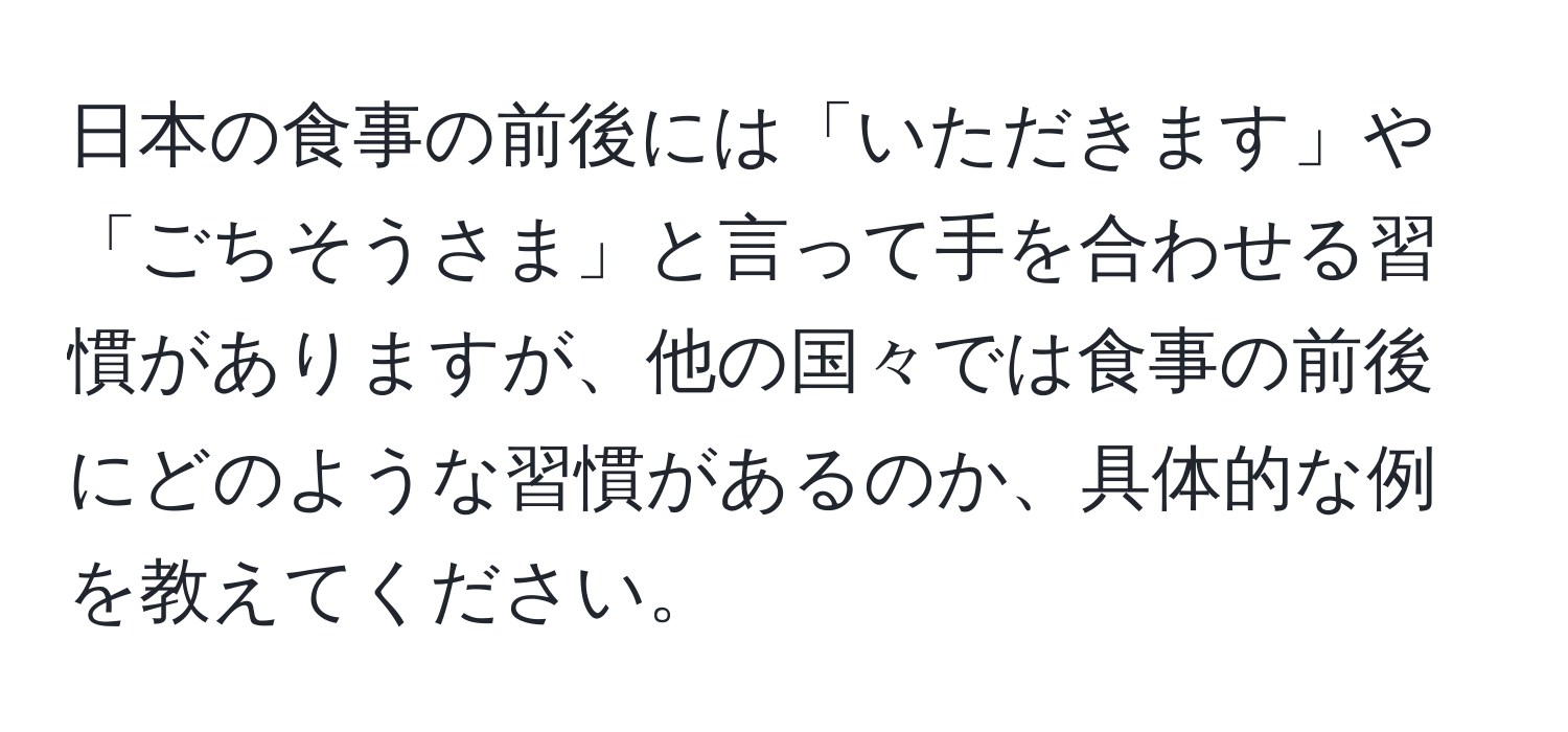 日本の食事の前後には「いただきます」や「ごちそうさま」と言って手を合わせる習慣がありますが、他の国々では食事の前後にどのような習慣があるのか、具体的な例を教えてください。