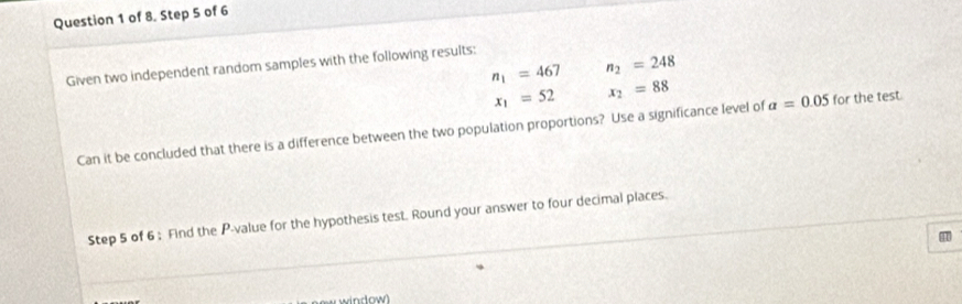 of 8. Step 5 of 6
n_1=467 n_2=248
Given two independent random samples with the following results:
x_1=52 x_2=88
Can it be concluded that there is a difference between the two population proportions? Use a significance level of a=0.05 for the test. 
Step 5 of 6; Find the P -value for the hypothesis test. Round your answer to four decimal places. 
41