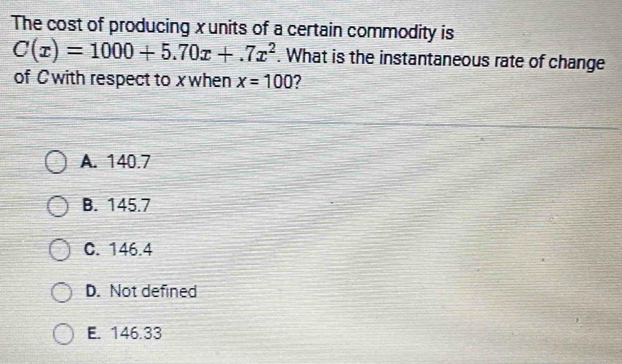 The cost of producing xunits of a certain commodity is
C(x)=1000+5.70x+.7x^2. What is the instantaneous rate of change
of Cwith respect to x when x=100 7
A. 140.7
B. 145.7
C. 146.4
D. Not defined
E. 146.33