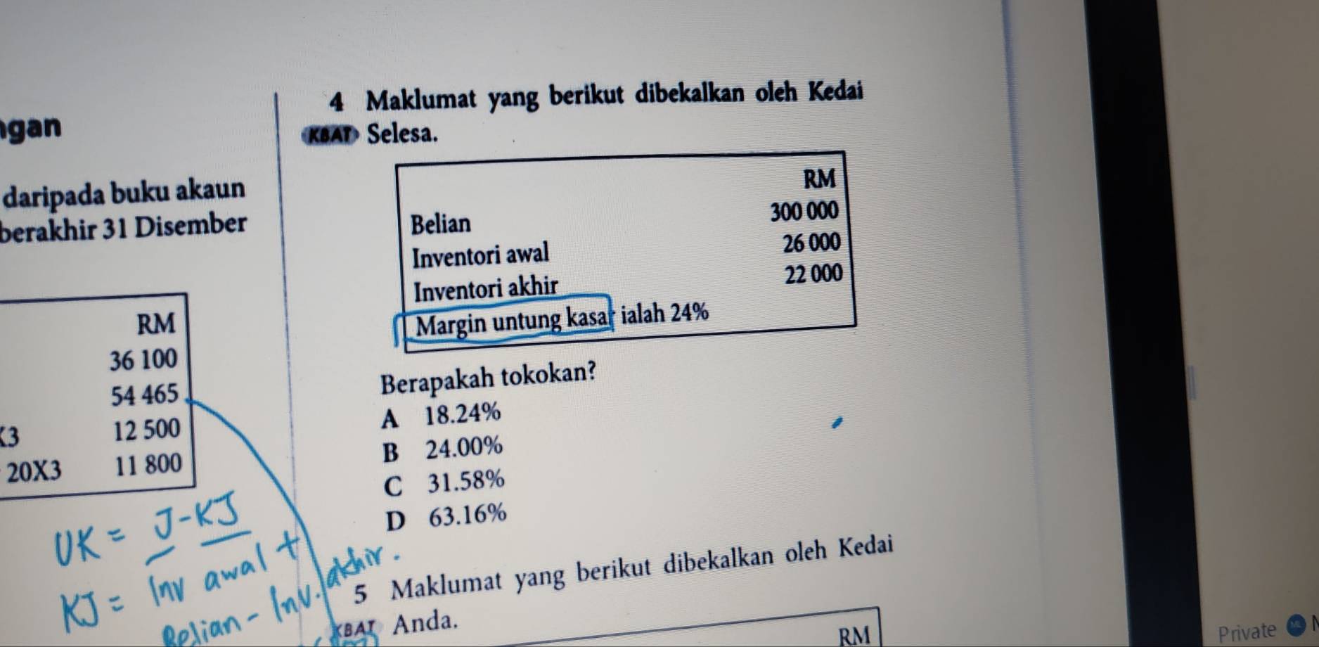 Maklumat yang berikut dibekalkan oleh Kedai
gan KBAT Selesa.
daripada buku akaun
RM
berakhir 31 Disember Belian 300 000
Inventori awal 26 000
Inventori akhir
22 000
RM Margin untung kasar ialah 24%
36 100
54 465
Berapakah tokokan?
3 12 500 A 18.24%
B 24.00%
20X3 11 800
C 31.58%
D 63.16%
5 Maklumat yang berikut dibekalkan oleh Kedai
BA Anda.
RM Private