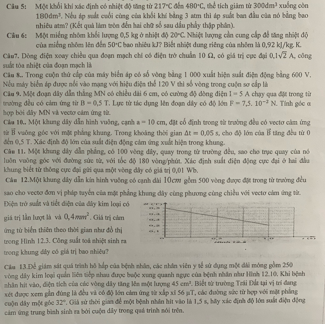 Một khối khí xác định có nhiệt độ tăng từ 217°C đến 480°C , thể tích giảm từ 300dm^3 xuống còn
180dm^3. Nếu áp suất cuối cùng của khối khí bằng 3 atm thì áp suất ban đầu của nó bằng bao
nhiêu atm? (Kết quả làm tròn đến hai chữ số sau dấu phẩy thập phân).
Câu 6: Một miếng nhôm khối lượng 0,5 kg ở nhiệt độ 20°C. Nhiệt lượng cần cung cấp đề tăng nhiệt độ
của miếng nhôm lên đến 50°C bao nhiêu kJ? Biết nhiệt dung riêng của nhôm là 0,92 kJ/kg. K.
Câu7. Dòng điện xoay chiều qua đoạn mạch chỉ có điện trở chuẩn 10 Ω, có giá trị cực đại 0,1sqrt(2)A , công
suất tỏa nhiệt của đoạn mạch là
Câu 8.. Trong cuộn thứ cấp của máy biến áp có số vòng bằng 1 000 xuất hiện suất điện động bằng 600 V.
Nếu máy biến áp được nối vào mạng với hiệu điện thế 120 V thì số vòng trong cuộn sơ cấp là
Câu 9. Một đoạn dây dẫn thẳng MN có chiều dài 6 cm, có cường độ dòng điện I=5A chạy qua đặt trong từ
trường đều có cảm ứng từ B=0,5T. Lực từ tác dụng lên đoạn dây có độ lớn F=7,5.10^(-2)N. Tính góc α
hợp bởi dây MN và vectơ cảm ứng từ.
Câu 10.. Một khung dây dẫn hình vuông, cạnh a=10cm , đặt cố định trong từ trường đều có vectơ cảm ứng
từ vector B vuông góc với mặt phăng khung. Trong khoảng thời gian △ t=0,05s , cho độ lớn của vector B tăng đều từ 0
đến 0,5 T. Xác định độ lớn của suất điện động cảm ứng xuất hiện trong khung.
Câu 11. Một khung dây dẫn phẳng, có 100 vòng dây, quay trong từ trường đều, sao cho trục quay của nó
luôn vuông góc với đường sức từ, với tốc độ 180 vòng/phút. Xác định suất điện động cực đại ở hai đầu
khung biết từ thông cực đại gửi qua một vòng dây có giá trị 0,01 Wb.
Câu 12.Một khung dây dẫn kín hình vuông có cạnh dài 10cm gồm 500 vòng được đặt trong từ trường đều
sao cho vectơ đơn vị pháp tuyển của mặt phẳng khung dây cùng phương cùng chiều với vectơ cảm ứng từ.
Điện trở suất và tiết diện của dây kim loại có
giá trị lần lượt là và 0,4mm^2. Giá trị cảm
ứng từ biến thiên theo thời gian như đồ thị
trong Hình 12.3. Công suất toả nhiệt sinh ra
trong khung dây có giá trị bao nhiêu?
Câu 13.Để giám sát quá trình hô hấp của bệnh nhân, các nhân viên y tế sử dụng một đải mỏng gồm 250
vòng dây kim loại quấn liên tiếp nhau được buộc xung quanh ngực của bệnh nhân như Hình 12.10. Khi bệnh
nhân hít vào, diện tích của các vòng dây tăng lên một lượng 45cm^2. Biết từ trường Trái Đất tại vị trí đang
xét được xem gần đúng là đều và có độ lớn cảm ứng từ xấp xỉ 56 μT, các đường sức từ hợp với mặt phẳng
cuộn dây một góc 32°. Giả sử thời gian để một bệnh nhân hít vào là 1,5 s, hãy xác định độ lớn suất điện động
cảm ứng trung bình sinh ra bởi cuộn dây trong quá trình nói trên.