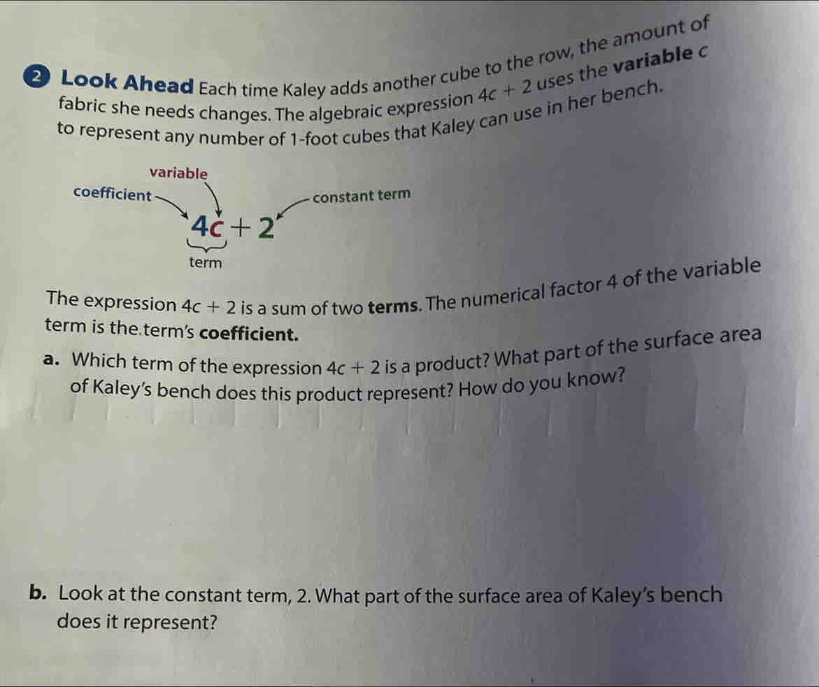 Look Ahead Each time Kaley adds another cube to the row, the amount of uses the variable c 
fabric she needs changes. The algebraic expression 4c+2
to represent any number of 1-foot cubes that Kaley can use in her bench. 
variable 
coefficient 
constant term
4c+2
term 
The expression 4c+2 is a sum of two terms. The numerical factor 4 of the variable 
term is the term's coefficient. 
a. Which term of the expression 4c+2 is a product? What part of the surface area 
of Kaley's bench does this product represent? How do you know? 
b. Look at the constant term, 2. What part of the surface area of Kaley’s bench 
does it represent?