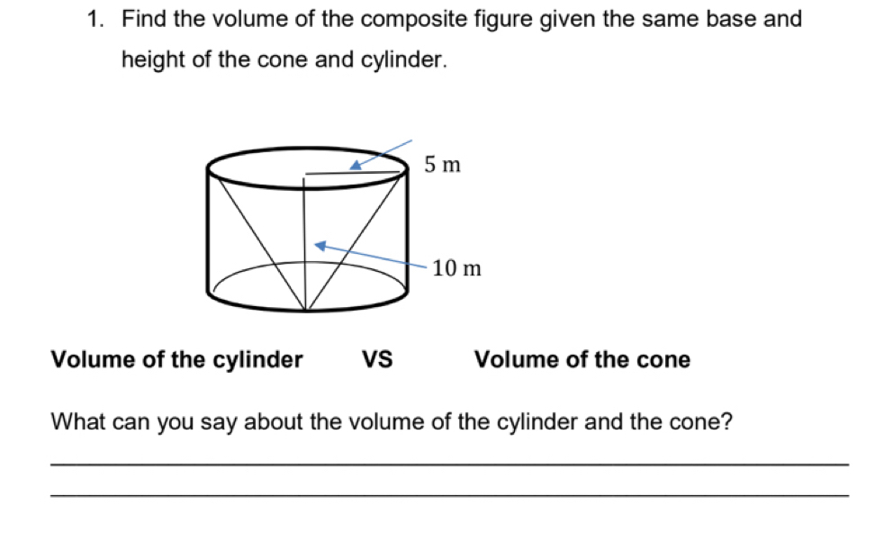 Find the volume of the composite figure given the same base and 
height of the cone and cylinder. 
Volume of the cylinder VS Volume of the cone 
What can you say about the volume of the cylinder and the cone? 
_ 
_