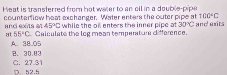 Heat is transferred from hot water to an oil in a double-pipe
counterflow heat exchanger. Water enters the outer pipe at 100°C
and exits at 45°C while the oil enters the inner pipe at 30^oC and exits
at 55°C. Calculate the log mean temperature difference.
A. 38.05
B. 30.83
C. 27.31
D. 52.5