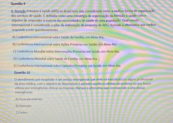 A Atenção Primária à Saúde (APS) no Brasil tem sido considerada como a melhor forma de organização
dos serviços de saúde. É definida como uma estratégia de organização da Atenção à saúde com o
objetivo de responder à maioria das necessidades de saúde de uma população. Qual evento
internacional é considerado o pilar da elaboração da proposta de APS? Assinale a alternativa que melhor
responde a este questionamento.
A) Conferência Internacional sobre Saúde da Família, em Alma-Ata.
B) Conferência Internacional sobre Ações Primárias em Saúde, em Alma-Ata.
C) Conferência Mundial sobre Intervenções Primárias em Saúde, em Alma-Ata.
D) Conferência Mundial sobre Saúde da Família, em Alma-Ata.
E) Conferência Internacional sobre Cuidados Primários em Saúde, em Alma-Ata.
Questão 10
O atendimento pré-hospitalar é um serviço emergencial que deve ser executado por algum profissional
da área médica, com o objetivo de desenvolver o primeiro auxilio as vítimas de acidente ou que foram
vítimas por emergências clínicas ou traumas. Marque a alternativa que corresponde a uma dessas
emergências.
A) Tosse persistente.
B) Desmaio.
C) Febre.