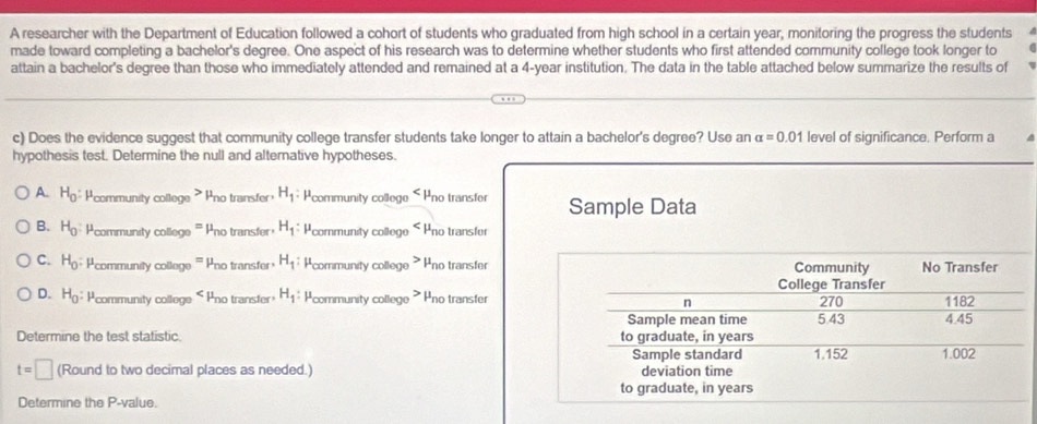 A researcher with the Department of Education followed a cohort of students who graduated from high school in a certain year, monitoring the progress the students
made toward completing a bachelor's degree. One aspect of his research was to determine whether students who first attended community college took longer to
attain a bachelor's degree than those who immediately attended and remained at a 4-year institution. The data in the table attached below summarize the results of
c) Does the evidence suggest that community college transfer students take longer to attain a bachelor's degree? Use an alpha =0.01 level of significance. Perform a
hypothesis test. Determine the null and alternative hypotheses.
A. H_0 : Pcommunity college > Pno transfer H_1 Pcommunity college 5 Pno transfer Sample Data
B. H_0 : Pcommunity college ''' Pno transfer H_1 : Pcommunity college Pno transfer
C. H_0 : Pcommunity college ''' Pno transfer H_1 : Pcommunity college > Pno transfer
D. H_0 : Pcommunity college « Pno transfer H_1 : Pcommunity college * Pno transfer
Determine the test statistic.
t=□ (Round to two decimal places as needed.) 
Determine the P -value.