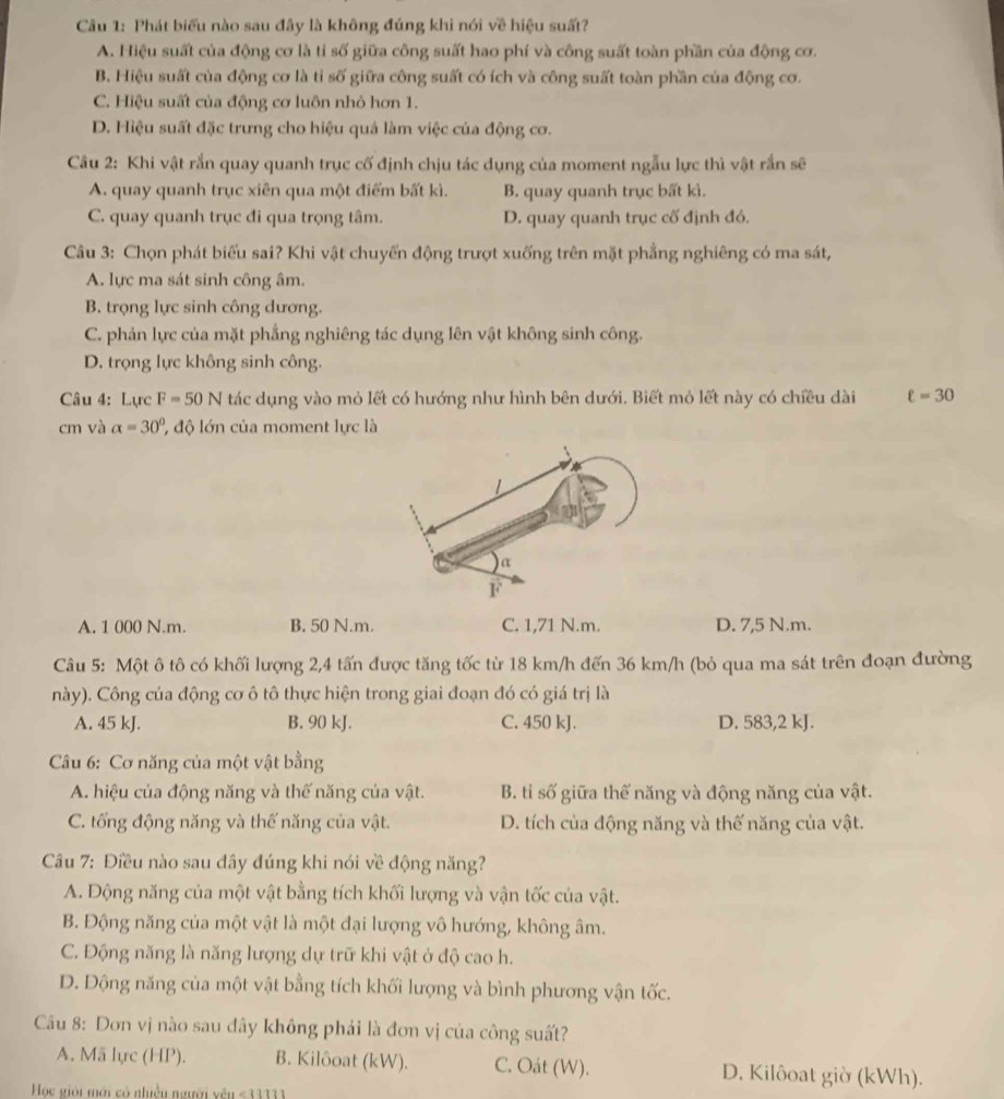 Phát biểu nào sau đây là không đúng khi nói về hiệu suất?
A. Hiệu suất của động cơ là tỉ số giữa công suất hao phí và công suất toàn phần của động cơ.
B. Hiệu suất của động cơ là tỉ số giữa công suất có ích và công suất toàn phần của động cơ.
C. Hiệu suất của động cơ luôn nhỏ hơn 1.
D. Hiệu suất đặc trưng cho hiệu quả làm việc của động cơ.
Câu 2: Khi vật rắn quay quanh trục cố định chịu tác dụng của moment ngẫu lực thì vật rắn sẽ
A. quay quanh trục xiên qua một điểm bất kì. B. quay quanh trục bất kì.
C. quay quanh trục đi qua trọng tâm. D. quay quanh trục cố định đó.
Câu 3: Chọn phát biểu sai? Khi vật chuyến động trượt xuống trên mặt phẳng nghiêng có ma sát,
A. lực ma sát sinh công âm.
B. trọng lực sinh công dương.
C. phản lực của mặt phẳng nghiêng tác dụng lên vật không sinh công.
D. trọng lực không sinh công.
Câu 4: Lực F=50N tác dụng vào mỏ lết có hướng như hình bên dưới. Biết mỏ lết này có chiều dài ell =30
cm và alpha =30° độ lớn của moment lực là
A. 1 000 N.m. B. 50 N.m. C. 1,71 N.m. D. 7,5 N.m.
Câu 5: Một ô tô có khối lượng 2,4 tấn được tăng tốc từ 18 km/h đến 36 km/h (bỏ qua ma sát trên đoạn đường
này). Công của động cơ ô tô thực hiện trong giai đoạn đó có giá trị là
A. 45 kJ. B. 90 kJ. C. 450 kJ. D. 583,2 kJ.
*  Câu 6: Cơ năng của một vật bằng
A. hiệu của động năng và thế năng của vật. B. tỉ số giữa thế năng và động năng của vật.
C. tổng động năng và thế năng của vật. D. tích của động năng và thế năng của vật.
Câu 7: Điều nào sau dây đúng khi nói về động năng?
A. Động năng của một vật bằng tích khối lượng và vận tốc của vật.
B. Động năng của một vật là một đại lượng vô hướng, không âm.
C. Động năng là năng lượng dự trữ khi vật ở độ cao h.
D. Động năng của một vật bằng tích khối lượng và bình phương vận tốc.
Cầu 8: Dơn vị nào sau đây không phải là đơn vị của công suất?
A. Mã lực (HP). B. Kilôoat (kW). C. Oát (W). D. Kilôoat giờ (kWh).
Học giải mới có nhiều người yên ≤ 11111