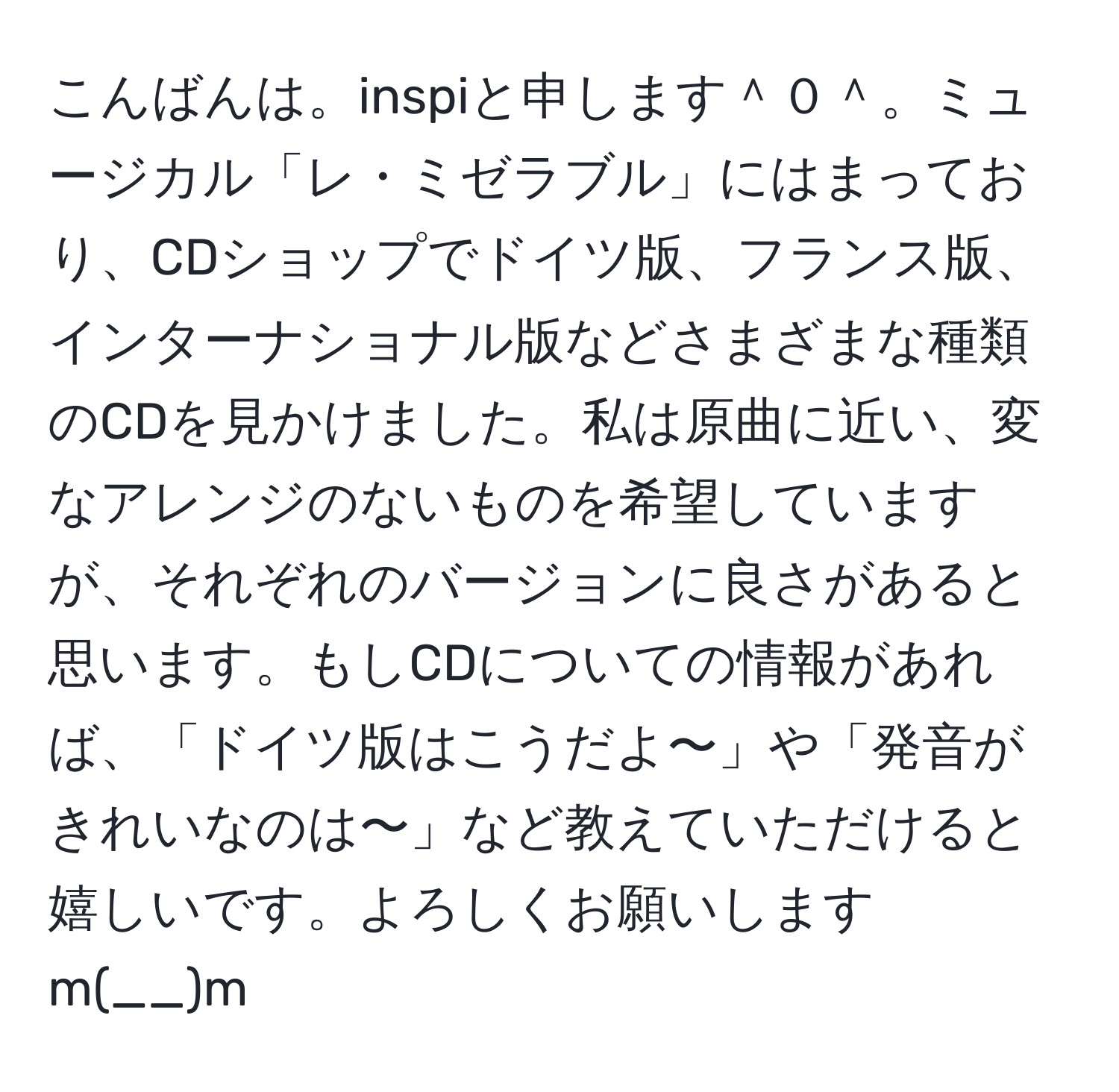 こんばんは。inspiと申します＾０＾。ミュージカル「レ・ミゼラブル」にはまっており、CDショップでドイツ版、フランス版、インターナショナル版などさまざまな種類のCDを見かけました。私は原曲に近い、変なアレンジのないものを希望していますが、それぞれのバージョンに良さがあると思います。もしCDについての情報があれば、「ドイツ版はこうだよ〜」や「発音がきれいなのは〜」など教えていただけると嬉しいです。よろしくお願いしますm(__)m