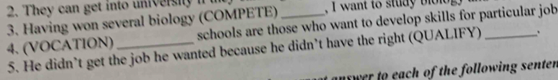 They can get into universiy if t 
, I want to study b l o lo 
3. Having won several biology (COMPETE) schools are those who want to develop skills for particular job 
4. (VOCATION)_ 
5. He didn’t get the job he wanted because he didn’t have the right (QUALIFY) 
uswer to each of the following senter