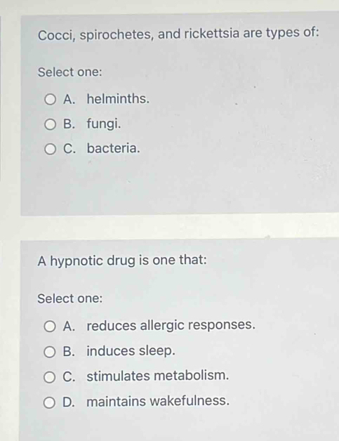 Cocci, spirochetes, and rickettsia are types of:
Select one:
A. helminths.
B. fungi.
C. bacteria.
A hypnotic drug is one that:
Select one:
A. reduces allergic responses.
B. induces sleep.
C. stimulates metabolism.
D. maintains wakefulness.