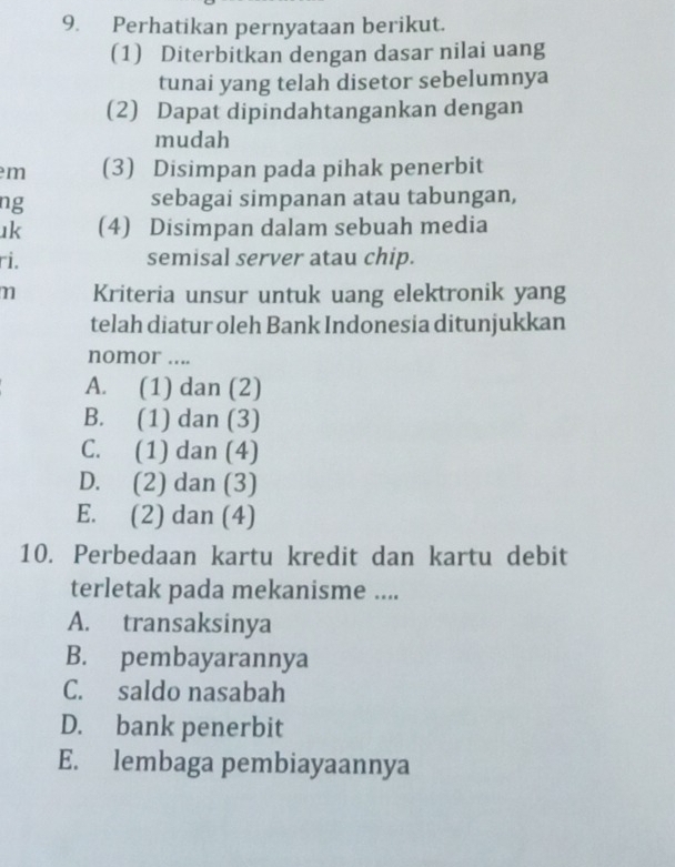 Perhatikan pernyataan berikut.
(1) Diterbitkan dengan dasar nilai uang
tunai yang telah disetor sebelumnya
(2) Dapat dipindahtangankan dengan
mudah
m (3) Disimpan pada pihak penerbit
ng sebagai simpanan atau tabungan,
ık (4) Disimpan dalam sebuah media
ri. semisal server atau chip.
n Kriteria unsur untuk uang elektronik yang
telah diatur oleh Bank Indonesia ditunjukkan
nomor ....
A. (1) dan (2)
B. (1) dan (3)
C. (1) dan (4)
D. (2) dan (3)
E. (2) dan (4)
10. Perbedaan kartu kredit dan kartu debit
terletak pada mekanisme ....
A. transaksinya
B. pembayarannya
C. saldo nasabah
D. bank penerbit
E. lembaga pembiayaannya