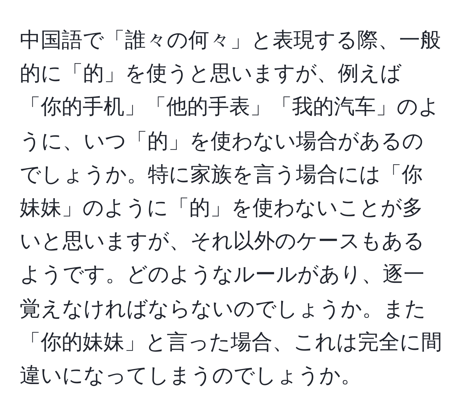 中国語で「誰々の何々」と表現する際、一般的に「的」を使うと思いますが、例えば「你的手机」「他的手表」「我的汽车」のように、いつ「的」を使わない場合があるのでしょうか。特に家族を言う場合には「你妹妹」のように「的」を使わないことが多いと思いますが、それ以外のケースもあるようです。どのようなルールがあり、逐一覚えなければならないのでしょうか。また「你的妹妹」と言った場合、これは完全に間違いになってしまうのでしょうか。