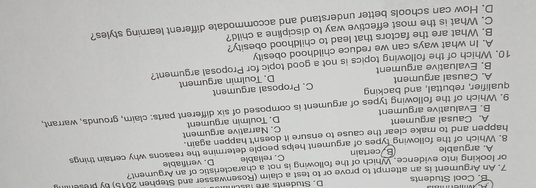 B. Cool Students D. Students are fasc
7. An Argument is an attempt to prove or to test a claim (Rosenwasser and Stephen 2015) by presen
or looking into evidence. Which of the following is not a characteristic of an Argument?
A. arguable By certain C. reliable D. verifiable
8. Which of the following types of argument helps people determine the reasons why certain things
happen and to make clear the cause to ensure it doesn't happen again.
C. Narrative argument
A. Causal argument
B. Evaluative argument D. Toulmin argument
9. Which of the following types of argument is composed of six different parts: claim, grounds, warrant,
qualifier, rebuttal, and backing
A. Causal argument C. Proposal argument
D. Toulmin argument
B. Evaluative argument
10. Which of the following topics is not a good topic for Proposal argument?
A. In what ways can we reduce childhood obesity
B. What are the factors that lead to childhood obesity?
C. What is the most effective way to discipline a child?
D. How can schools better understand and accommodate different learning styles?