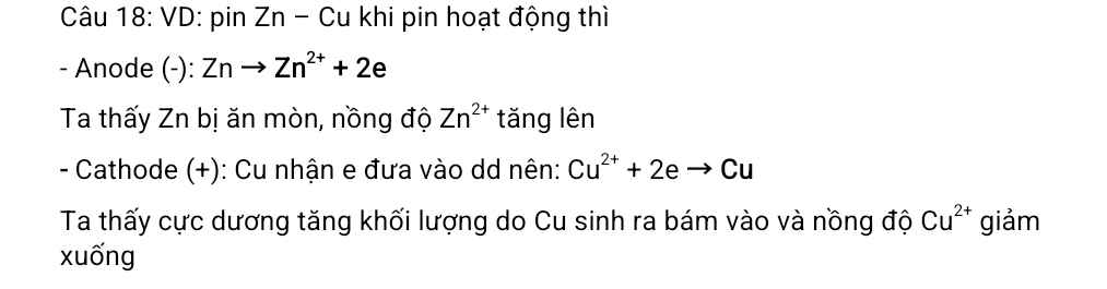 VD: pin Zn - Cu khi pin hoạt động thì 
- Anode (-): Znto Zn^(2+)+2e
Ta thấy Zn bị ăn mòn, nồng độ Zn^(2+) tǎng lên 
- Cathode (+): Cu nhận e đưa vào dd nên: Cu^(2+)+2eto Cu
Ta thấy cực dương tăng khối lượng do Cu sinh ra bám vào và nồng độ Cu^(2+) giảm 
xuống