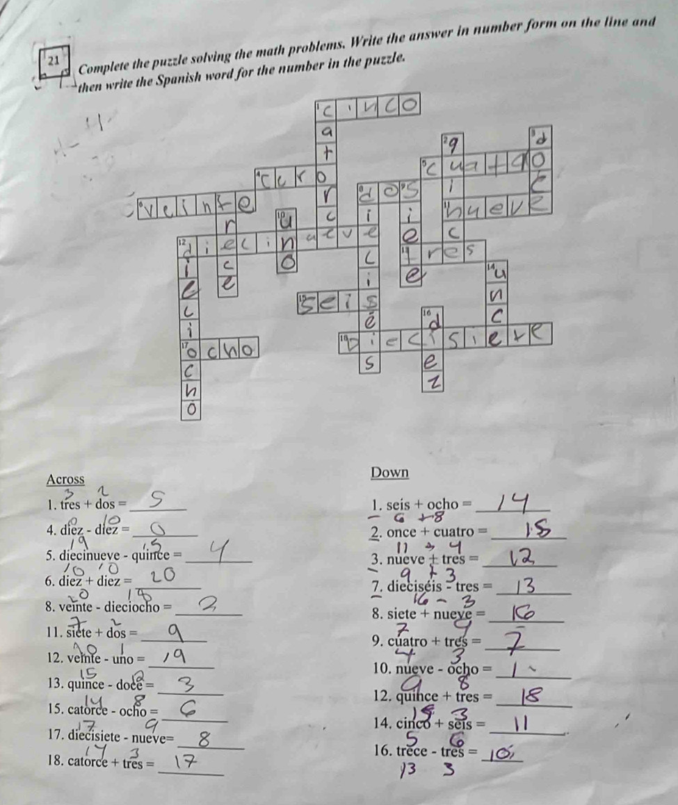 Complete the puzzle solving the math problems. Write the answer in number form on the line and 
then write the Spanish word for the number in the puzzle. 
Across 
Down 
1. tres+dos= _ 1. seis + ocho =_ 
4. die z-diez= _ 
2. once + cuatro =_ 
5. diecinueve - quince = _ 3. nue ve± tres=
_ 
_ 
6. diez+diez= _ eis-tres=
7. diecis 
_ 
_ 
8. veinte - dieciocho =
8. siete+nueye=
_ 
11. siete+dos=
_ 
9. cuatro+tres=
_ 
12. v thte-uno= _ 10. nueve ocho=
_ 
13. uince-doce= _12. qu ihce+tres=
15. catorc e-ocho= _14. cinco+ses=. 
_ 
17. diecisiete - nu ve = _ trece-tres= _ 
16. 
_ 
18. catorce+tres=