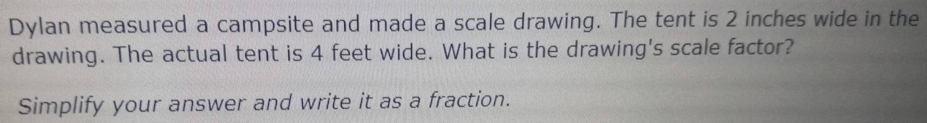 Dylan measured a campsite and made a scale drawing. The tent is 2 inches wide in the 
drawing. The actual tent is 4 feet wide. What is the drawing's scale factor? 
Simplify your answer and write it as a fraction.