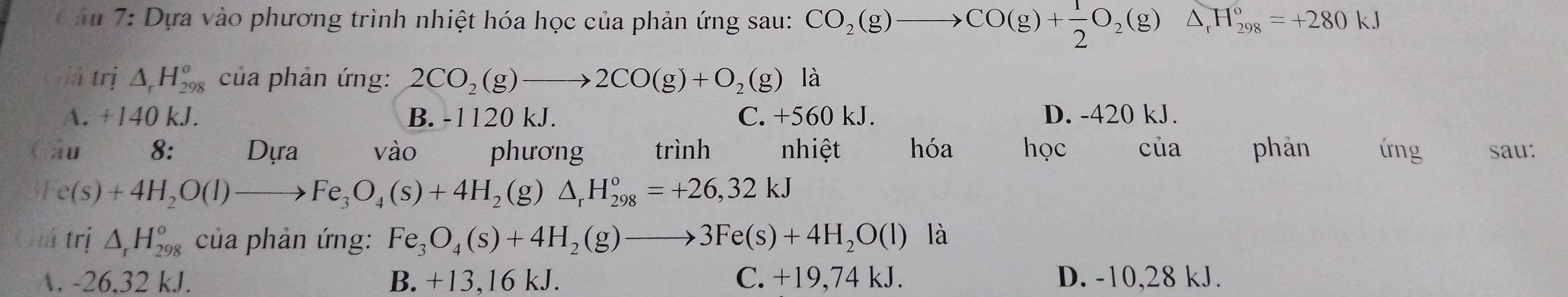 âu 7: Dựa vào phương trình nhiệt hóa học của phản ứng sau: CO_2(g) CO(g)+ 1/2 O_2(g)△ _rH_(298)°=+280kJ
jà trị △ _rH_(298)^o của phản ứng: 2CO_2(g)to 2CO(g)+O_2(g) là
A. +140 kJ. B. -1120 kJ. C. +560 kJ. D. -420 kJ.
âu 8: Dựa vào phương trình nhiệt hóa học của phản úng sau:
C(s)+4H_2O(l)to Fe_3O_4(s)+4H_2(g)△ _rH_(298)^o=+26,32kJ
lá trị △ _rH_(298)^o của phản ứng: Fe_3O_4(s)+4H_2(g)to 3Fe(s)+4H_2O(l) là
A. -26,32 kJ. B. +13,16 kJ. C. +19,74 kJ. D. -10,28 kJ.