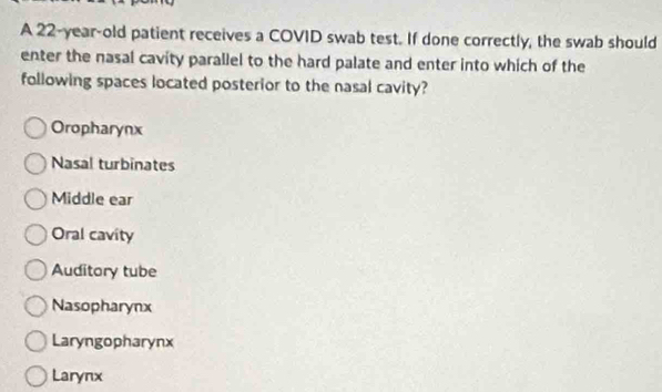 A 22-year-old patient receives a COVID swab test. If done correctly, the swab should
enter the nasal cavity parallel to the hard palate and enter into which of the
following spaces located posterior to the nasal cavity?
Oropharynx
Nasal turbinates
Middle ear
Oral cavity
Auditory tube
Nasopharynx
Laryngopharynx
Larynx