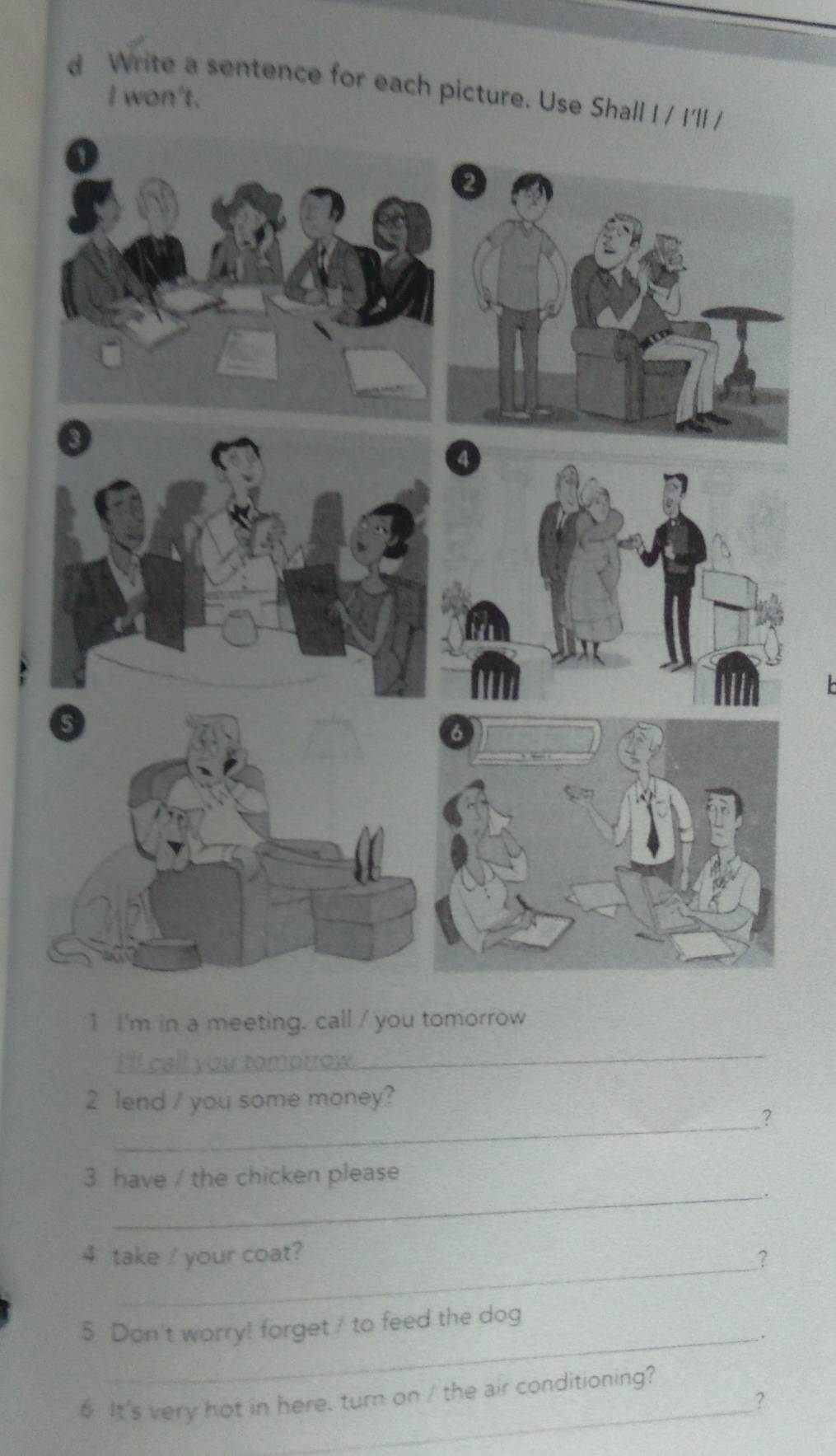 Write a sentence for each picture. Use Shall I / I'll / 
I won't. 
a 
5 
6 
1 I'm in a meeting. call / you tomorrow 
_ 

_ 
2 lend / you some money? 
? 
_ 
3 have / the chicken please 
. 
4 take / your coat? 
__? 
5 Don't worry! forget / to feed the dog 
_. 
_ 
6 It's very hot in here. turn on / the air conditioning? 
?