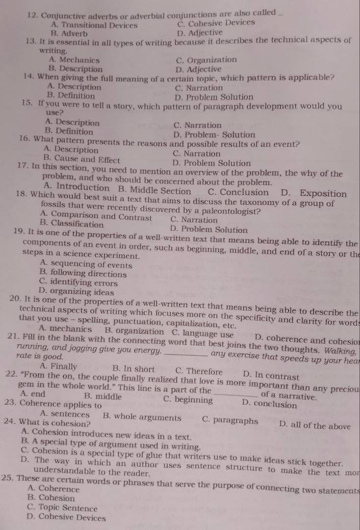 Conjunctive adverbs or adverbial conjunctions are also called
A. Transitional Devices C. Cohesive Devices
B. Adverb D. Adjective
13. It is essential in all types of writing because it describes the technical aspects of
writing.
A. Mechanics C. Organization
B. Description D. Adjective
14. When giving the full meaning of a certain topic, which pattern is applicable?
A. Description C, Narration
B. Definition D. Problem Solution
15. If you were to tell a story, which pattern of paragraph development would you
use?
A. Description C. Narration
B. Definition D. Problem- Solution
16. What pattern presents the reasons and possible results of an event?
A. Description C. Narration
B. Cause and Effect D. Problem Solution
17. In this section, you need to mention an overview of the problem, the why of the
problem, and who should be concerned about the problem.
A. Introduction B. Middle Section C. Conclusion D. Exposition
18. Which would best suit a text that aims to discuss the taxonomy of a group of
fossils that were recently discovered by a paleontologist?
A. Comparison and Contrast C. Narration
B. Classification D. Problem Solution
19. It is one of the properties of a well-written text that means being able to identify the
components of an event in order, such as beginning, middle, and end of a story or the
steps in a science experiment.
A. sequencing of events
B. following directions
C. identifying errors
D. organizing ideas
20. It is one of the properties of a well-written text that means being able to describe the
technical aspects of writing which focuses more on the specificity and clarity for words
that you use - spelling, punctuation, capitalization, etc.
A. mechanics B. organization C. language use D. coherence and cohesio
21. Fill in the blank with the connecting word that best joins the two thoughts. Walking,
running, and jogging give you energy. any exercise that speeds up your hear
rate is good.
A. Finally B. In short C. Therefore D. In contrast
22. “From the on, the couple finally realized that love is more important than any preciou
gem in the whole world." This line is a part of the_ of a narrative.
A. end B. middle C. beginning D. conclusion
23. Coherence applies to
A. sentences B. whole arguments C. paragraphs D. all of the above
24. What is cohesion?
A. Cohesion introduces new ideas in a text.
B. A special type of argument used in writing.
C. Cohesion is a special type of glue that writers use to make ideas stick together.
D. The way in which an author uses sentence structure to make the text mor
understandable to the reader.
25. These are certain words or phrases that serve the purpose of connecting two statements
A. Coherence
B. Cohesion
C. Topic Sentence
D. Cohesive Devices