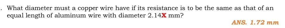 What diameter must a copper wire have if its resistance is to be the same as that of an
equal length of aluminum wire with diameter 2.14X mm?
ANS. 1.72 mm