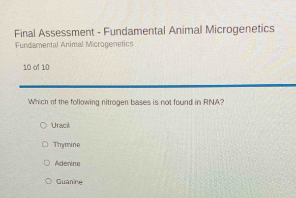 Final Assessment - Fundamental Animal Microgenetics
Fundamental Animal Microgenetics
10 of 10
Which of the following nitrogen bases is not found in RNA?
Uracil
Thymine
Adenine
Guanine