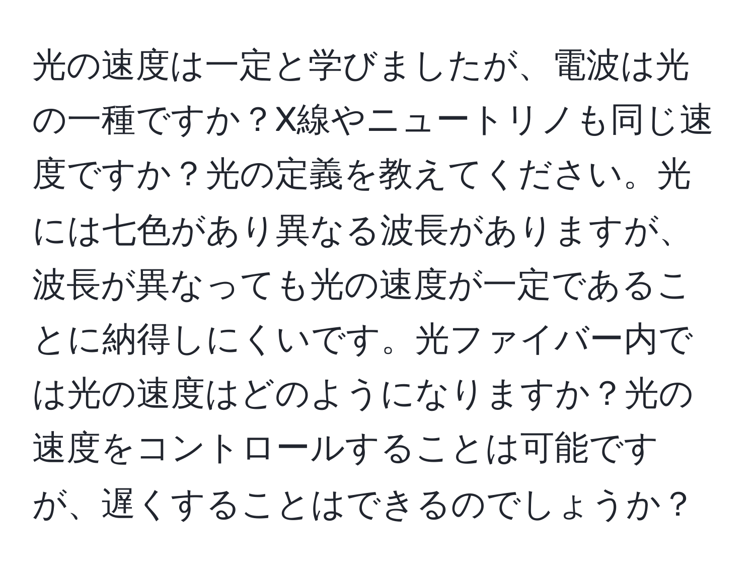 光の速度は一定と学びましたが、電波は光の一種ですか？X線やニュートリノも同じ速度ですか？光の定義を教えてください。光には七色があり異なる波長がありますが、波長が異なっても光の速度が一定であることに納得しにくいです。光ファイバー内では光の速度はどのようになりますか？光の速度をコントロールすることは可能ですが、遅くすることはできるのでしょうか？