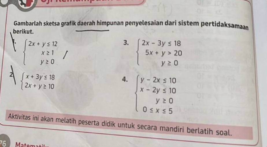 Gambarlah sketsa grafik daerah himpunan penyelesaian dari sistem pertidaksamaan 
berikut. 
1. beginarrayl 2x+y≤ 12 x≥ 1 y≥ 0endarray.
3. beginarrayl 2x-3y≤ 18 5x+y>20 y≥ 0endarray.
2 beginarrayl x+3y≤ 18 2x+y≥ 10endarray.
4. beginarrayl y-2x≤ 10 x-2y≤ 10 y≥ 0 0≤ x≤ 5endarray.
Aktivitas ini akan melatih peserta didik untuk secara mandiri berlatih soal. 
76